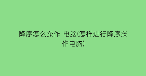 降序怎么操作电脑(怎样进行降序操作电脑)